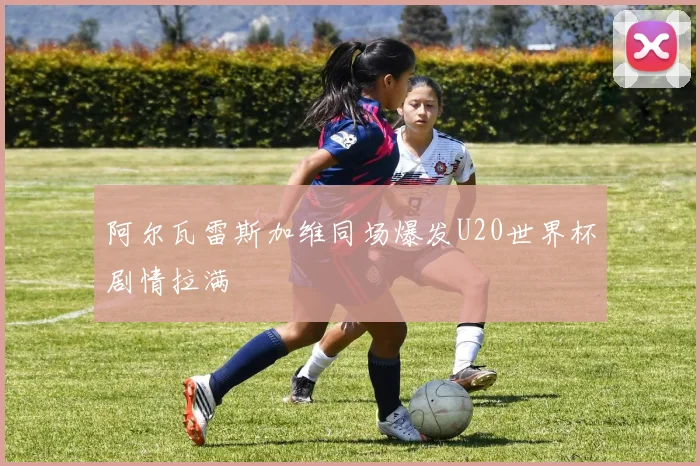 阿尔瓦雷斯加维同场爆发U20世界杯剧情拉满