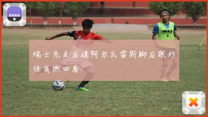 瑞士先丢后追阿尔瓦雷斯脚后跟妙传高燃回看