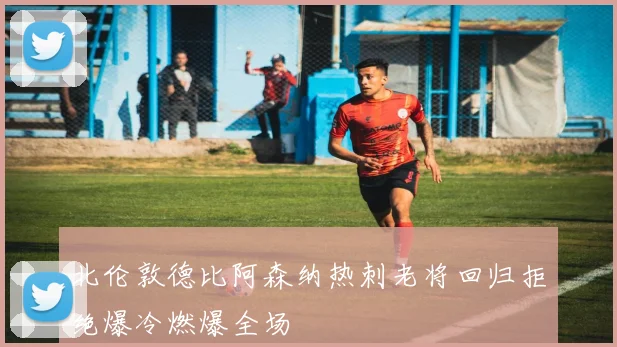 北伦敦德比阿森纳热刺老将回归拒绝爆冷燃爆全场