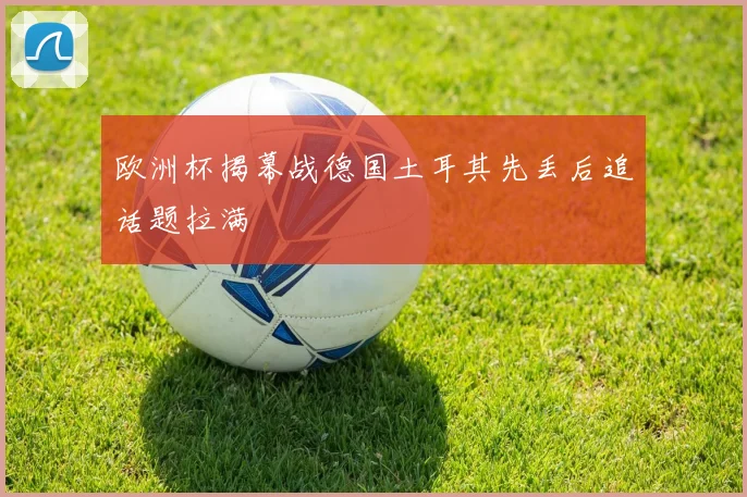 欧洲杯揭幕战德国土耳其先丢后追话题拉满