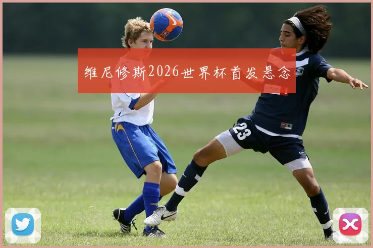 维尼修斯2026世界杯首发悬念