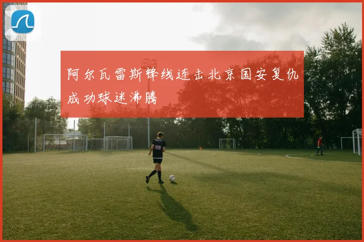 阿尔瓦雷斯锋线连击北京国安复仇成功球迷沸腾