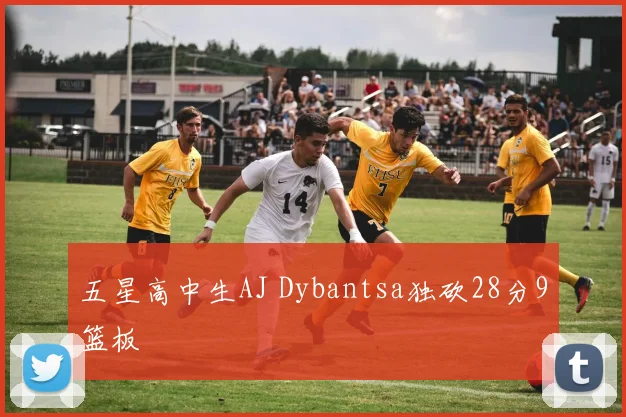 五星高中生AJ Dybantsa独砍28分9篮板