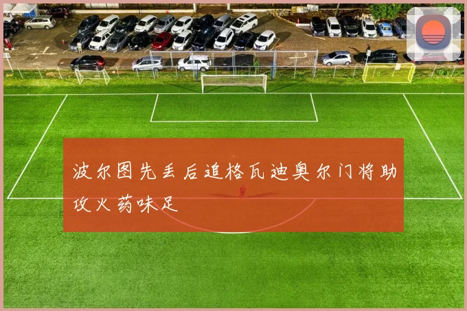 波尔图先丢后追格瓦迪奥尔门将助攻火药味足