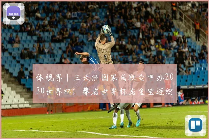 体视界丨三大洲国家或联合申办2030世界杯；攀岩世界杯龙金宝连续夺牌！“中国壁虎”剑指巴黎