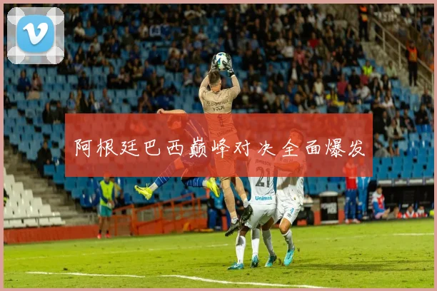 阿根廷巴西巅峰对决全面爆发