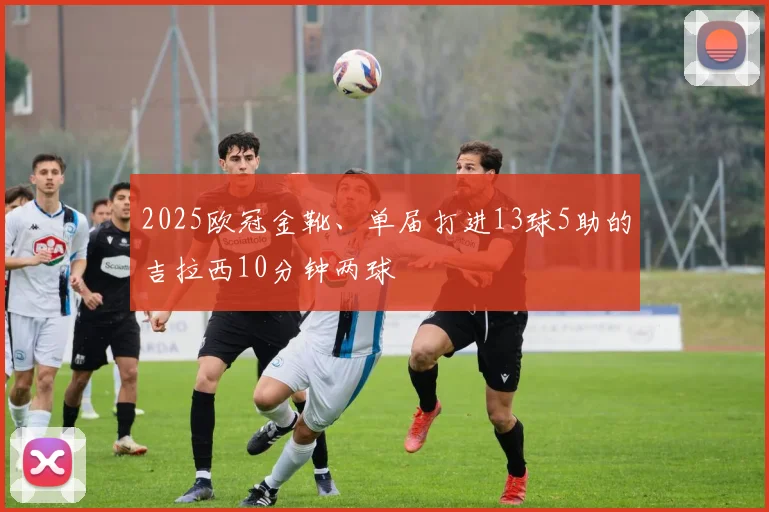 2025欧冠金靴、单届打进13球5助的吉拉西10分钟两球