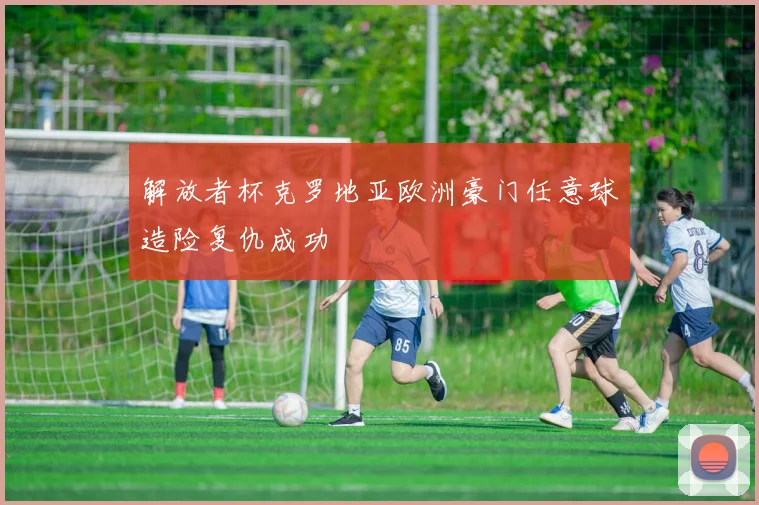 解放者杯克罗地亚欧洲豪门任意球造险复仇成功