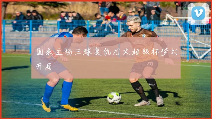 国米主场三球复仇尤文超级杯梦幻开局