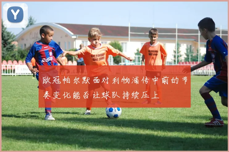 欧冠帕尔默面对利物浦传中前的节奏变化能否让球队持续压上