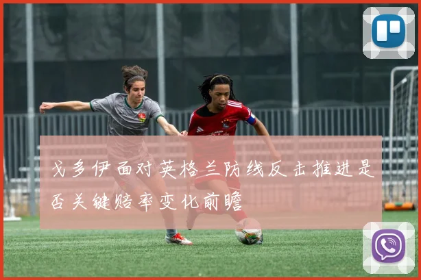 戈多伊面对英格兰防线反击推进是否关键赔率变化前瞻