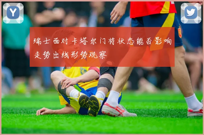 瑞士面对卡塔尔门将状态能否影响走势出线形势观察