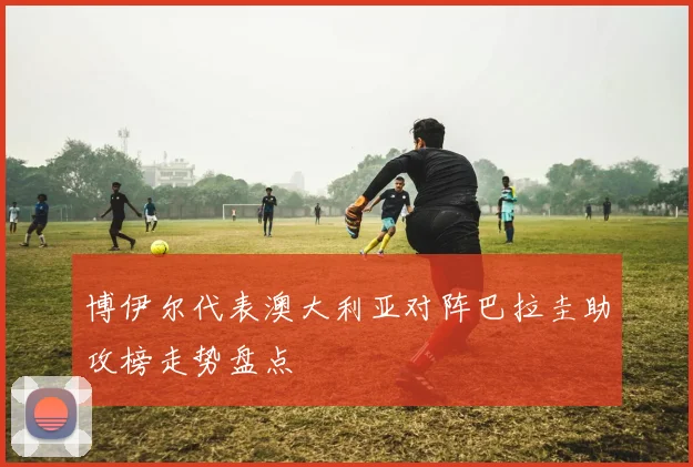 博伊尔代表澳大利亚对阵巴拉圭助攻榜走势盘点