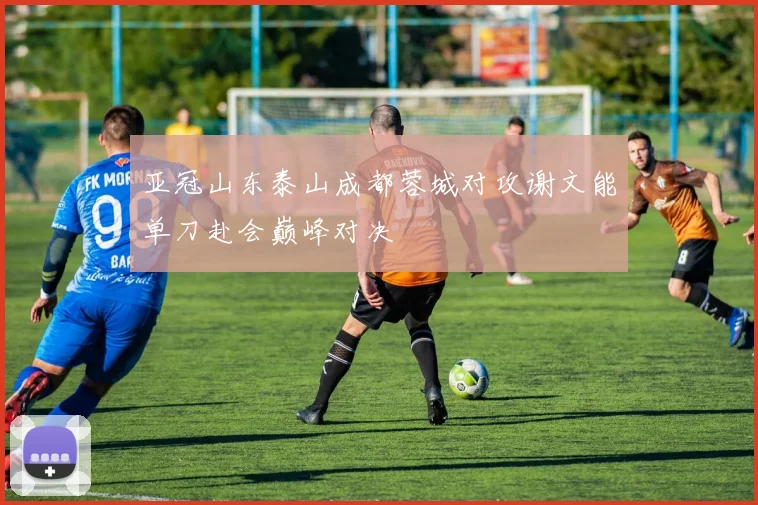 亚冠山东泰山成都蓉城对攻谢文能单刀赴会巅峰对决