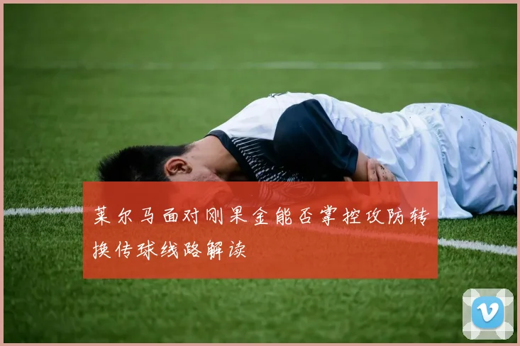 莱尔马面对刚果金能否掌控攻防转换传球线路解读