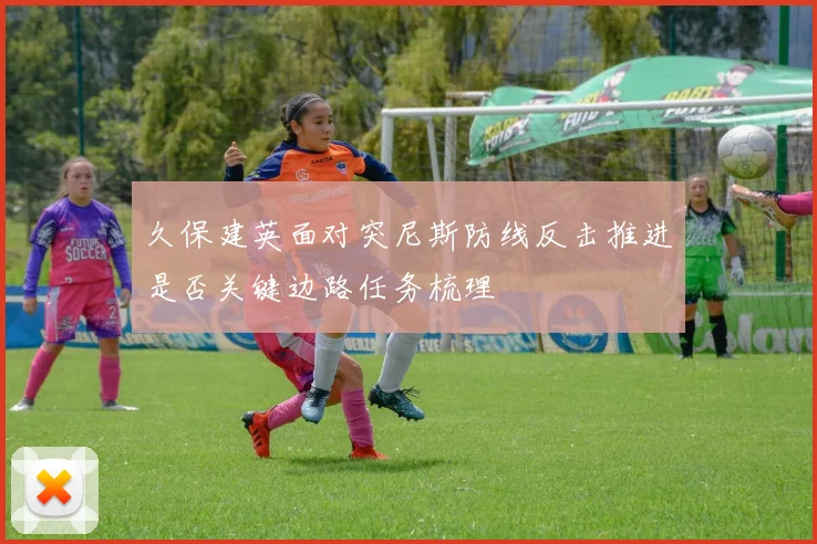 久保建英面对突尼斯防线反击推进是否关键边路任务梳理