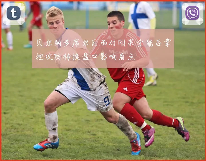 贝尔纳多席尔瓦面对刚果金能否掌控攻防转换盘口影响看点