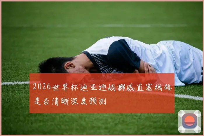 2026世界杯迪亚迎战挪威直塞线路是否清晰深度预测