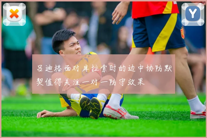 吕迪格面对库拉索时的边中协防默契值得关注一对一防守效果