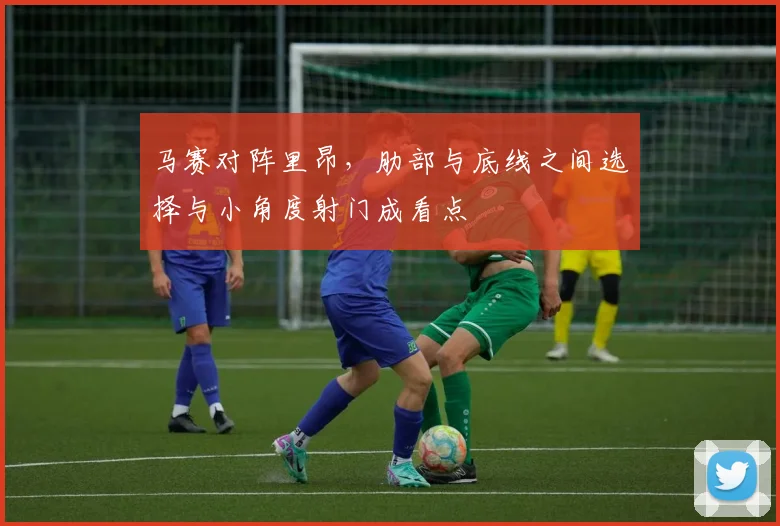 马赛对阵里昂，肋部与底线之间选择与小角度射门成看点