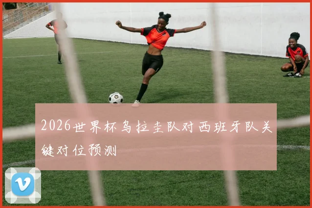 2026世界杯乌拉圭队对西班牙队关键对位预测