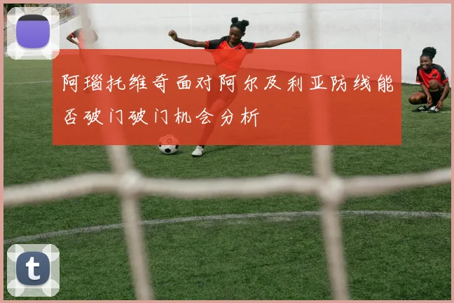 阿瑙托维奇面对阿尔及利亚防线能否破门破门机会分析
