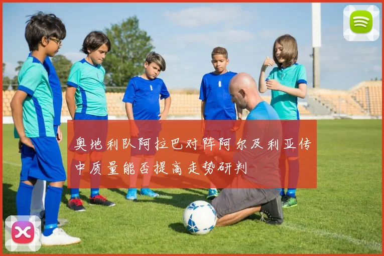 奥地利队阿拉巴对阵阿尔及利亚传中质量能否提高走势研判