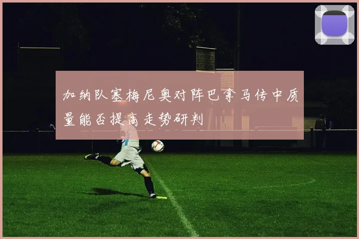 加纳队塞梅尼奥对阵巴拿马传中质量能否提高走势研判