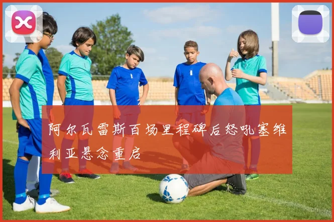 阿尔瓦雷斯百场里程碑后怒吼塞维利亚悬念重启
