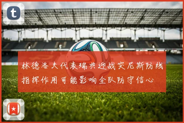 林德洛夫代表瑞典迎战突尼斯防线指挥作用可能影响全队防守信心