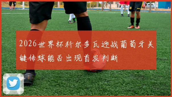 2026世界杯科尔多瓦迎战葡萄牙关键传球能否出现首发判断