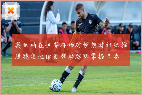 奥纳纳在世界杯面对伊朗时组织推进稳定性能否帮助球队掌握节奏