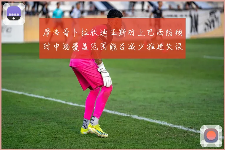 摩洛哥卜拉欣迪亚斯对上巴西防线时中场覆盖范围能否减少推进失误