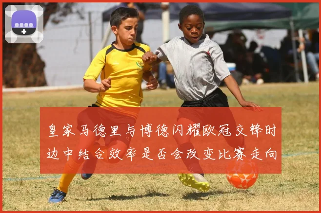 皇家马德里与博德闪耀欧冠交锋时边中结合效率是否会改变比赛走向