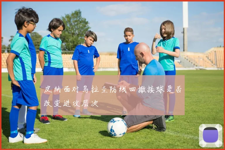 皮纳面对乌拉圭防线回撤接球是否改变进攻层次