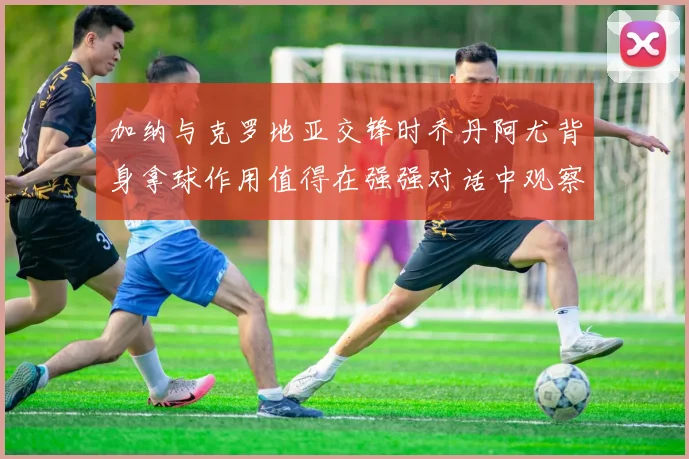 加纳与克罗地亚交锋时乔丹阿尤背身拿球作用值得在强强对话中观察