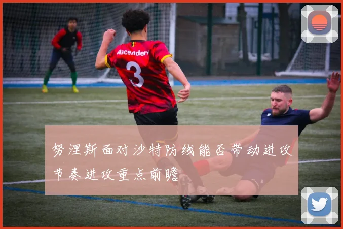 努涅斯面对沙特防线能否带动进攻节奏进攻重点前瞻