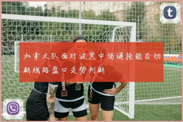 加拿大队面对波黑中场逼抢能否切断线路盘口走势判断