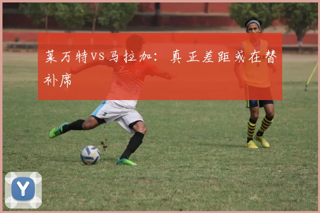 莱万特vs马拉加：真正差距或在替补席