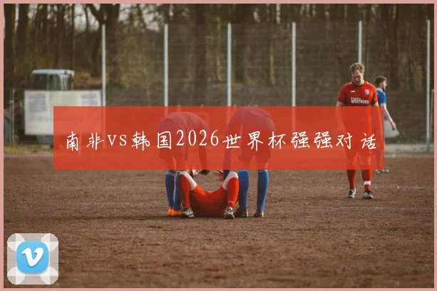 南非vs韩国2026世界杯强强对话