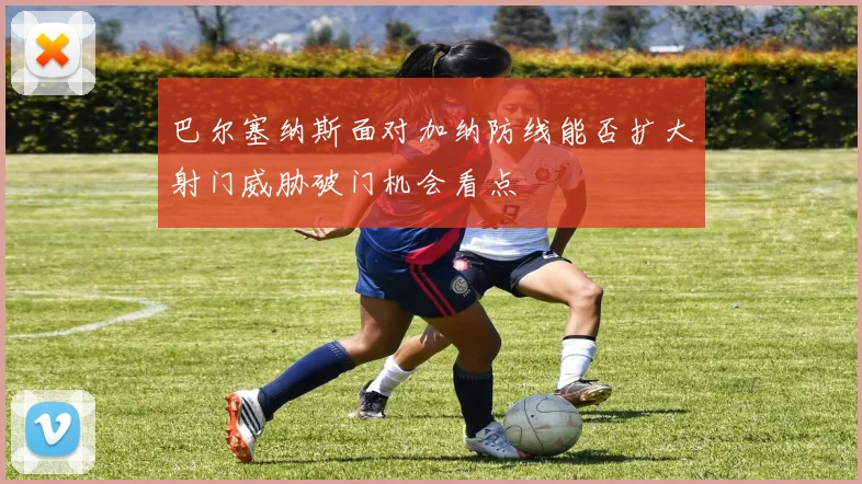 巴尔塞纳斯面对加纳防线能否扩大射门威胁破门机会看点