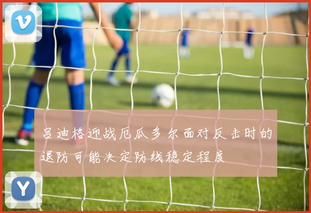 吕迪格迎战厄瓜多尔面对反击时的退防可能决定防线稳定程度