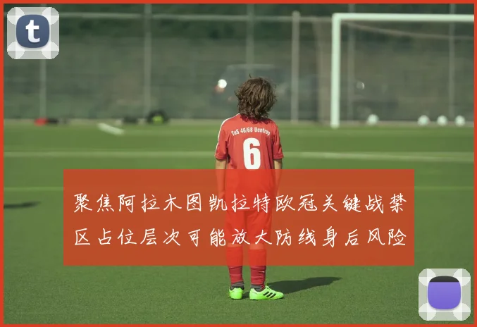 聚焦阿拉木图凯拉特欧冠关键战禁区占位层次可能放大防线身后风险
