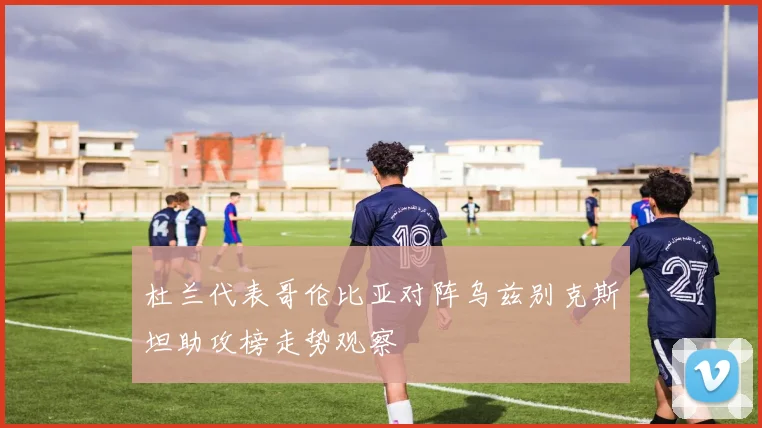 杜兰代表哥伦比亚对阵乌兹别克斯坦助攻榜走势观察