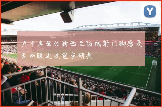 卢卡库面对新西兰防线射门脚感是否回暖进攻重点研判