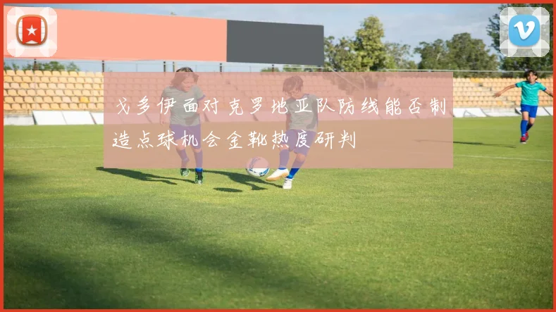 戈多伊面对克罗地亚队防线能否制造点球机会金靴热度研判