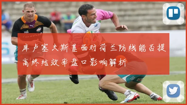 库卢塞夫斯基面对荷兰防线能否提高终结效率盘口影响解析