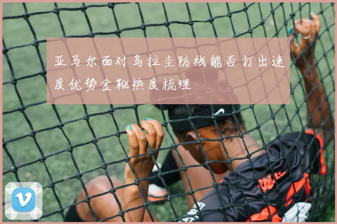 亚马尔面对乌拉圭防线能否打出速度优势金靴热度梳理