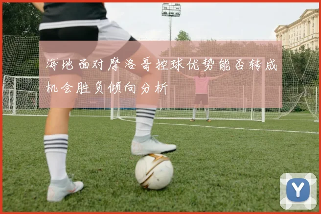 海地面对摩洛哥控球优势能否转成机会胜负倾向分析